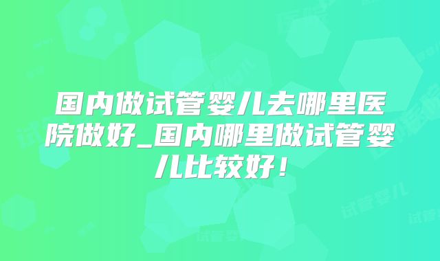 国内做试管婴儿去哪里医院做好_国内哪里做试管婴儿比较好!