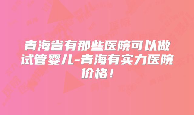 青海省有那些医院可以做试管婴儿-青海有实力医院价格！