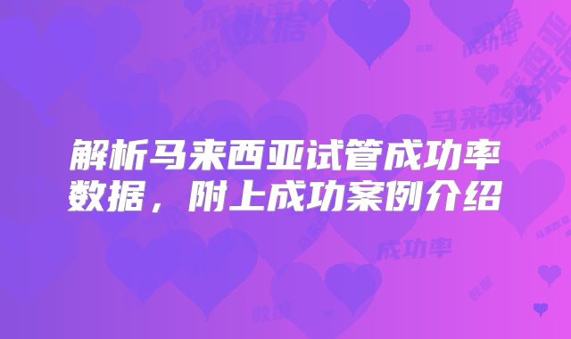 解析马来西亚试管成功率数据，附上成功案例介绍
