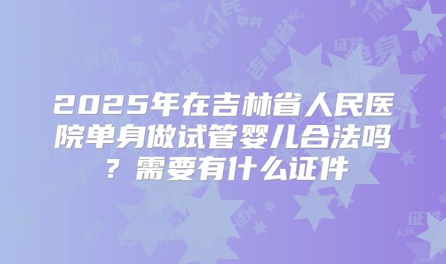 2025年在吉林省人民医院单身做试管婴儿合法吗?需要有什么证件