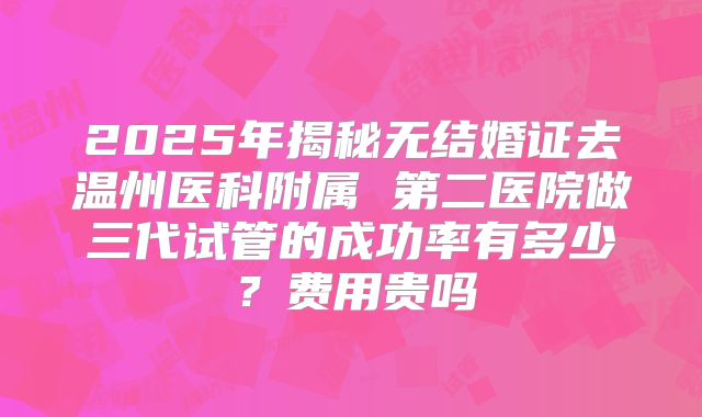 2025年揭秘无结婚证去温州医科附属 第二医院做三代试管的成功率有多少？费用贵吗