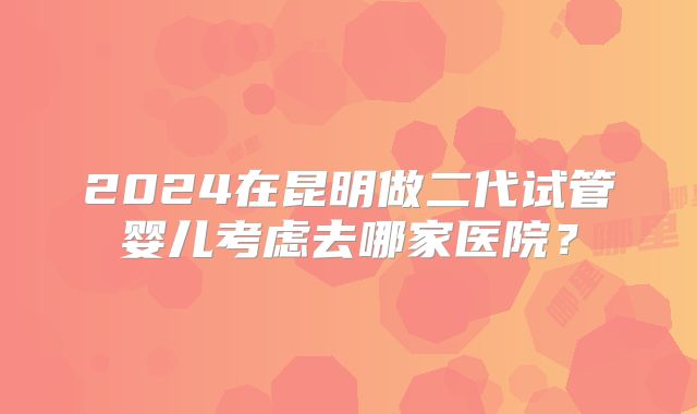 2024在昆明做二代试管婴儿考虑去哪家医院?