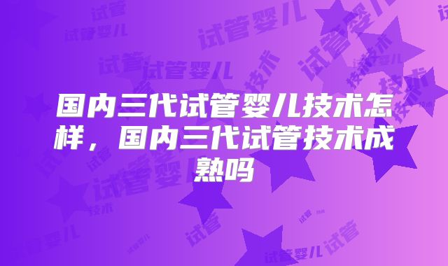 国内三代试管婴儿技术怎样，国内三代试管技术成熟吗