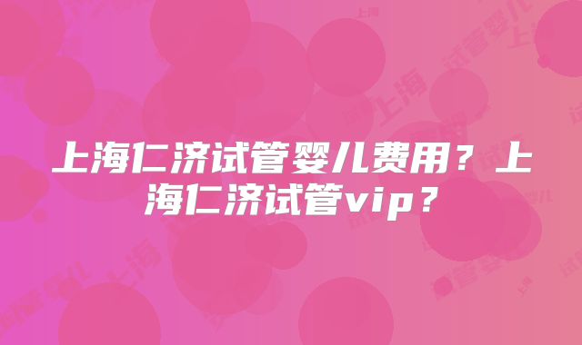 上海仁济试管婴儿费用？上海仁济试管vip？