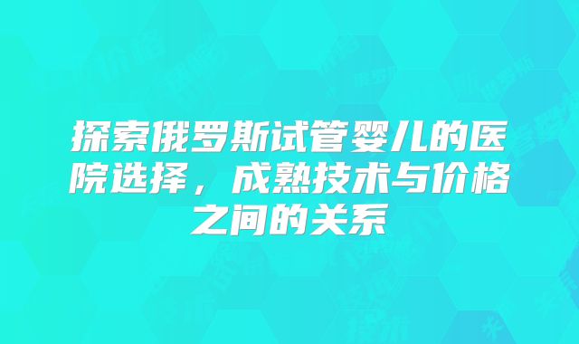 探索俄罗斯试管婴儿的医院选择，成熟技术与价格之间的关系