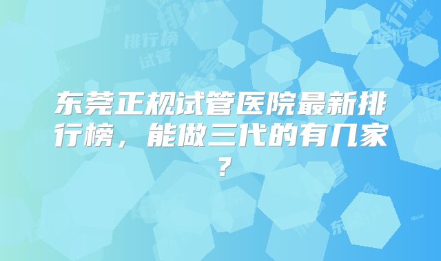 东莞正规试管医院最新排行榜，能做三代的有几家？