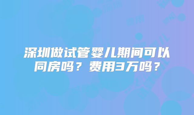 深圳做试管婴儿期间可以同房吗?费用3万吗?