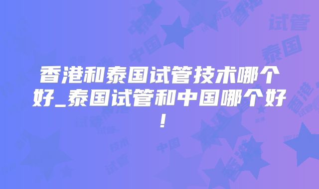 香港和泰国试管技术哪个好_泰国试管和中国哪个好！