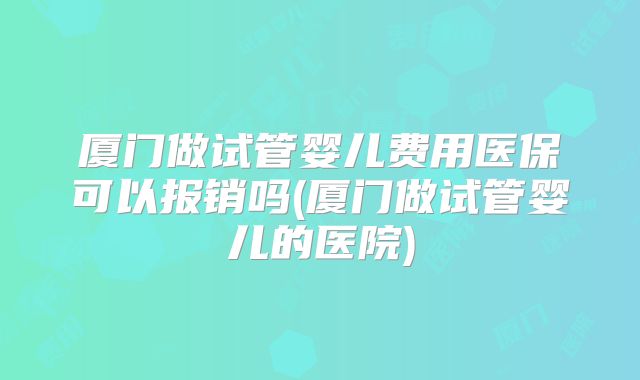 厦门做试管婴儿费用医保可以报销吗(厦门做试管婴儿的医院)