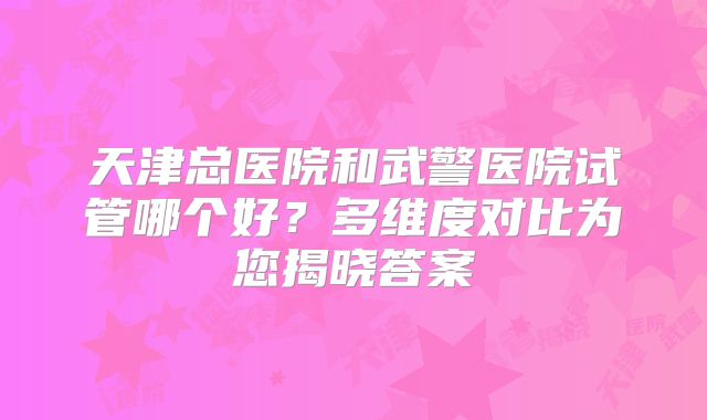 天津总医院和武警医院试管哪个好?多维度对比为您揭晓答案