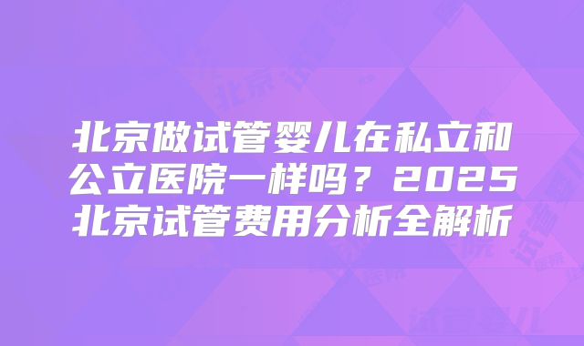 北京做试管婴儿在私立和公立医院一样吗？2025北京试管费用分析全解析