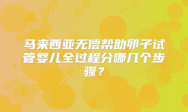 马来西亚无偿帮助卵子试管婴儿全过程分哪几个步骤？