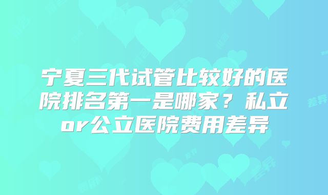 宁夏三代试管比较好的医院排名第一是哪家？私立or公立医院费用差异