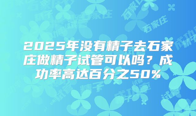 2025年没有精子去石家庄做精子试管可以吗?成功率高达百分之50%