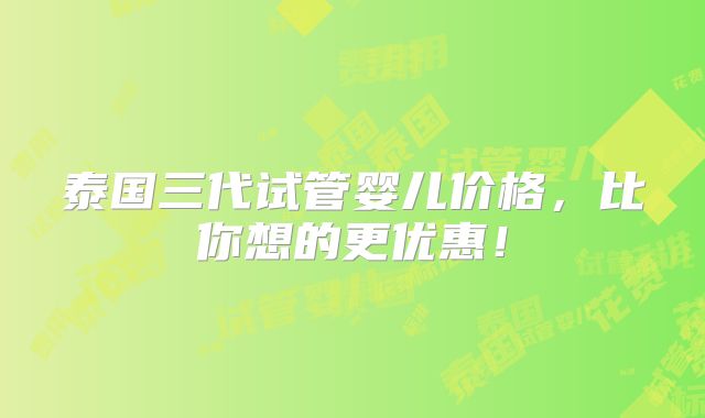泰国三代试管婴儿价格,比你想的更优惠!