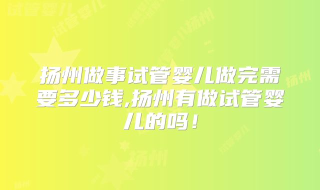 扬州做事试管婴儿做完需要多少钱,扬州有做试管婴儿的吗！