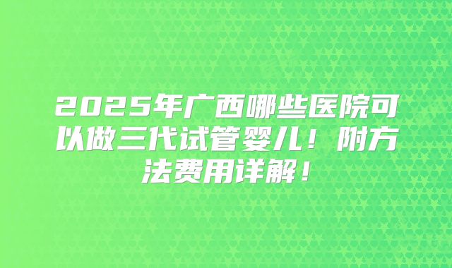 2025年广西哪些医院可以做三代试管婴儿!附方法费用详解!