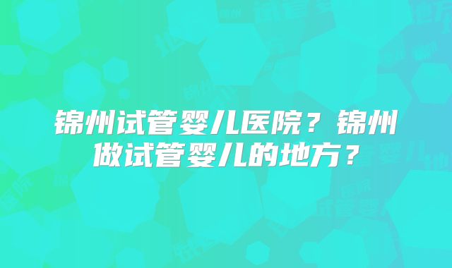 锦州试管婴儿医院?锦州做试管婴儿的地方?