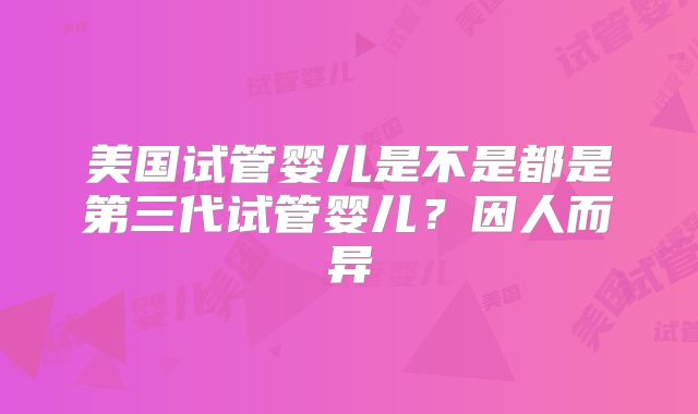 美国试管婴儿是不是都是第三代试管婴儿?因人而异