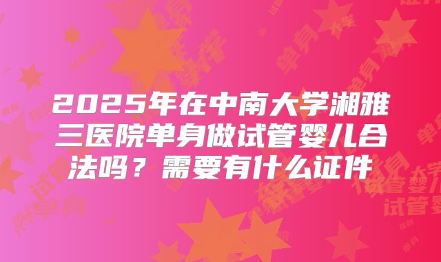 2025年在中南大学湘雅三医院单身做试管婴儿合法吗?需要有什么证件
