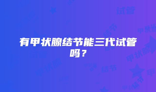 有甲状腺结节能三代试管吗?