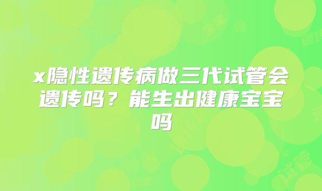 x隐性遗传病做三代试管会遗传吗?能生出健康宝宝吗