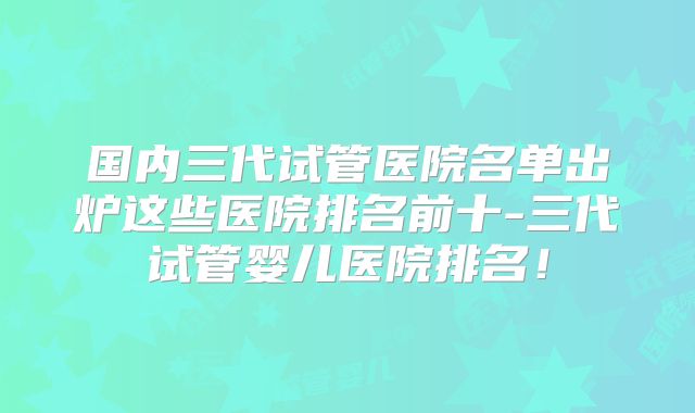 国内三代试管医院名单出炉这些医院排名前十-三代试管婴儿医院排名！