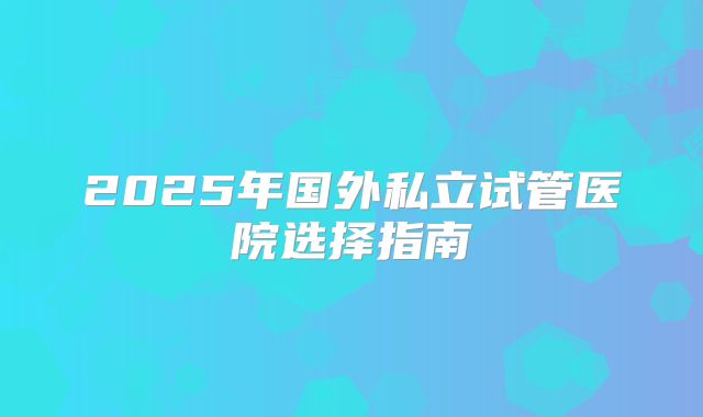 2025年国外私立试管医院选择指南