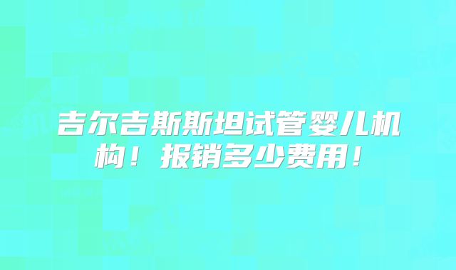 吉尔吉斯斯坦试管婴儿机构!报销多少费用!