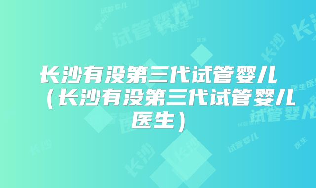 长沙有没第三代试管婴儿(长沙有没第三代试管婴儿医生)