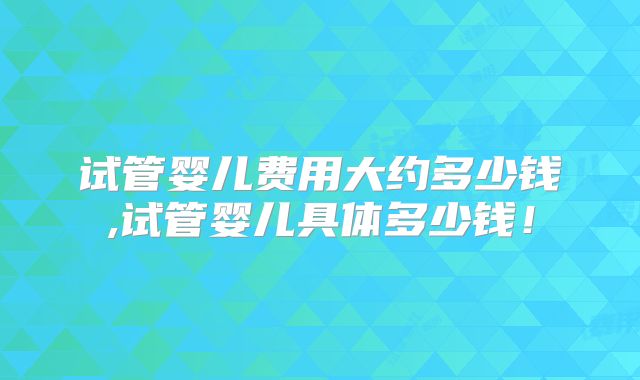 试管婴儿费用大约多少钱,试管婴儿具体多少钱！