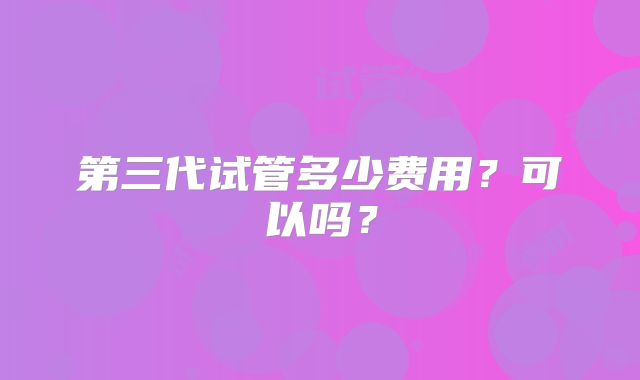 第三代试管多少费用？可以吗？