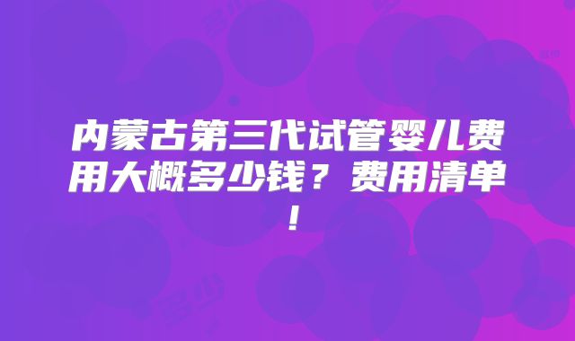 内蒙古第三代试管婴儿费用大概多少钱?费用清单!