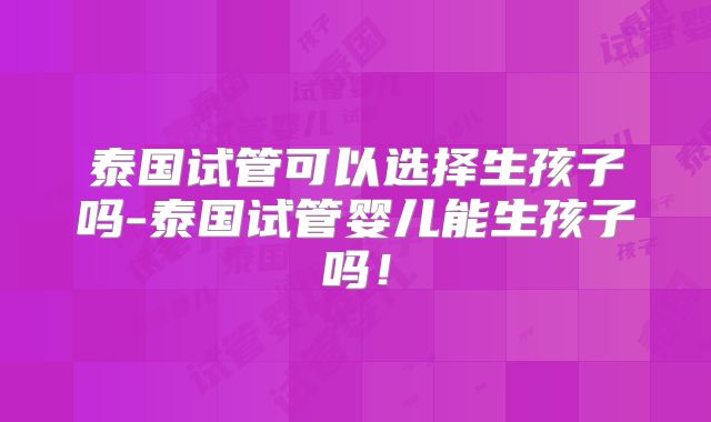 泰国试管可以选择生孩子吗-泰国试管婴儿能生孩子吗！