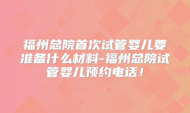 福州总院首次试管婴儿要准备什么材料-福州总院试管婴儿预约电话！
