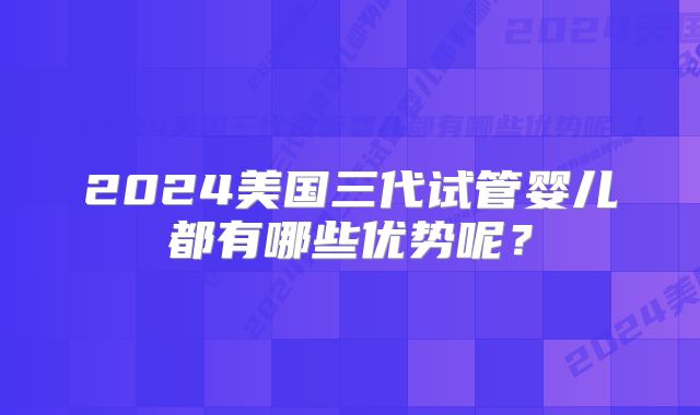 2024美国三代试管婴儿都有哪些优势呢？