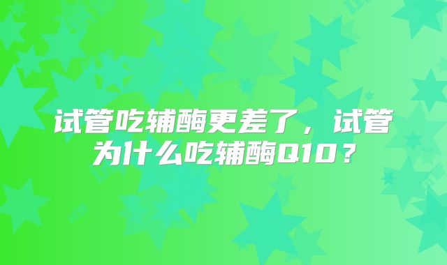 试管吃辅酶更差了，试管为什么吃辅酶Q10？