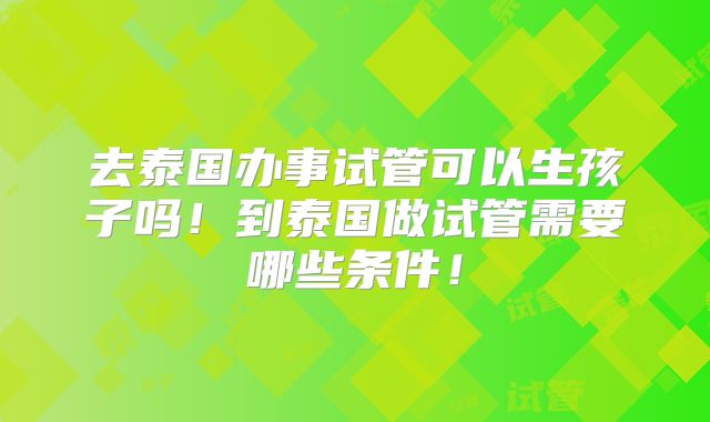 去泰国办事试管可以生孩子吗!到泰国做试管需要哪些条件!