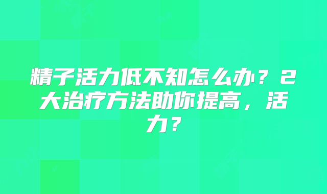 精子活力低不知怎么办？2大治疗方法助你提高，活力？