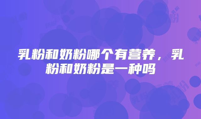 乳粉和奶粉哪个有营养,乳粉和奶粉是一种吗