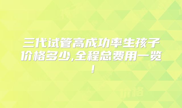 三代试管高成功率生孩子价格多少,全程总费用一览!