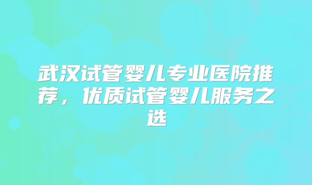 武汉试管婴儿专业医院推荐，优质试管婴儿服务之选