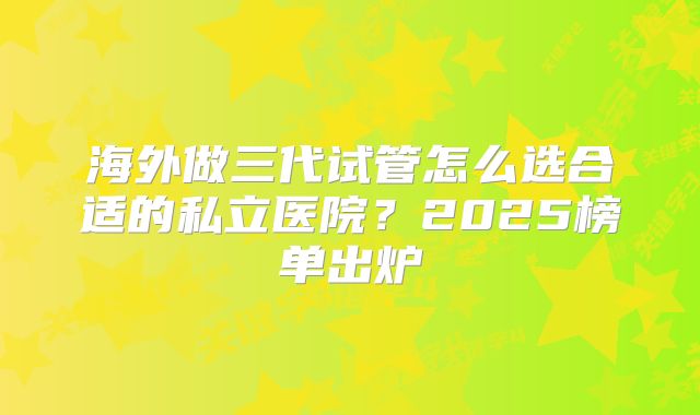 海外做三代试管怎么选合适的私立医院?2025榜单出炉