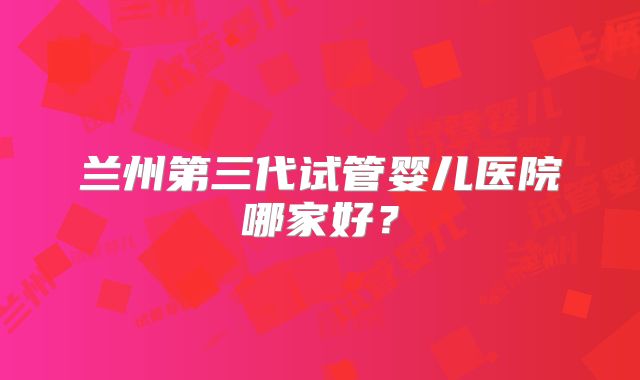 兰州第三代试管婴儿医院哪家好?