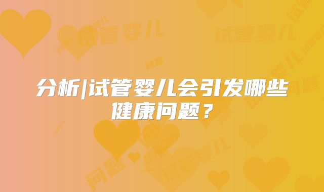 分析|试管婴儿会引发哪些健康问题?