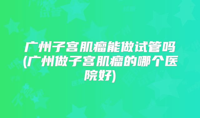 广州子宫肌瘤能做试管吗(广州做子宫肌瘤的哪个医院好)