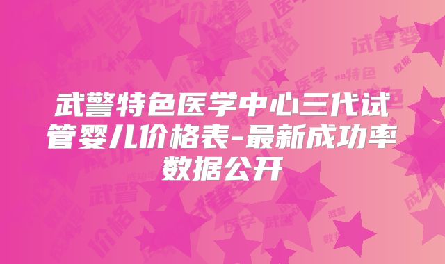 武警特色医学中心三代试管婴儿价格表-最新成功率数据公开