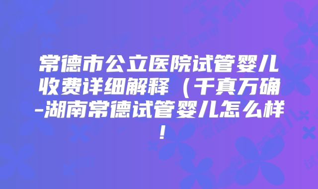 常德市公立医院试管婴儿收费详细解释(千真万确-湖南常德试管婴儿怎么样!