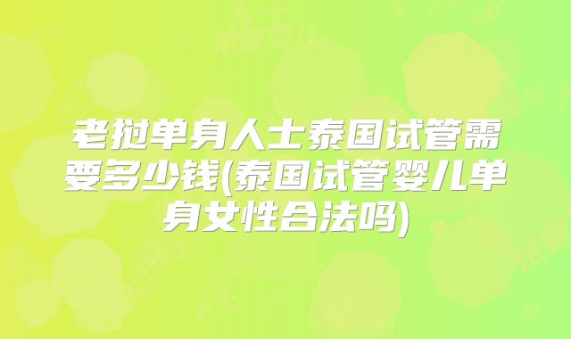 老挝单身人士泰国试管需要多少钱(泰国试管婴儿单身女性合法吗)
