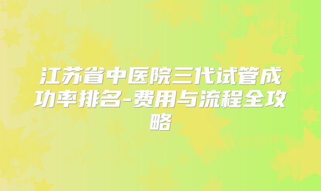 江苏省中医院三代试管成功率排名-费用与流程全攻略